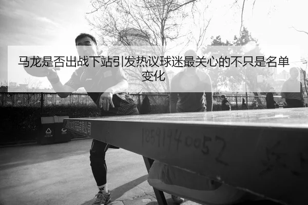 马龙是否出战下站引发热议球迷最关心的不只是名单变化